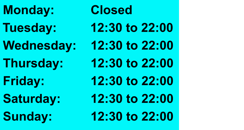 Monday:				Closed   Tuesday:				12:30 to 22:00   Wednesday:		12:30 to 22:00   Thursday:			12:30 to 22:00   Friday:					12:30 to 22:00   Saturday:			12:30 to 22:00   Sunday:				12:30 to 22:00